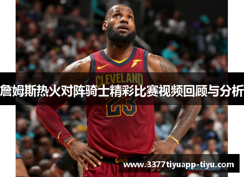 詹姆斯热火对阵骑士精彩比赛视频回顾与分析